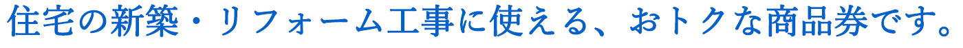 住宅の新築・リフォーム工事に使える、おトクな商品券です。